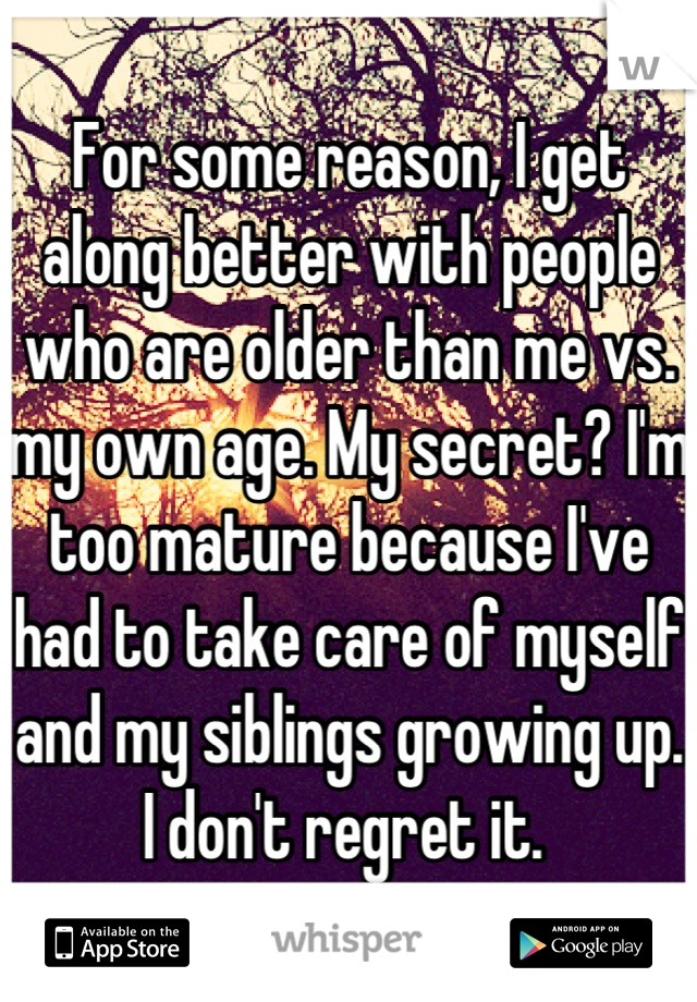 For some reason, I get along better with people who are older than me vs. my own age. My secret? I'm too mature because I've had to take care of myself and my siblings growing up. I don't regret it. 