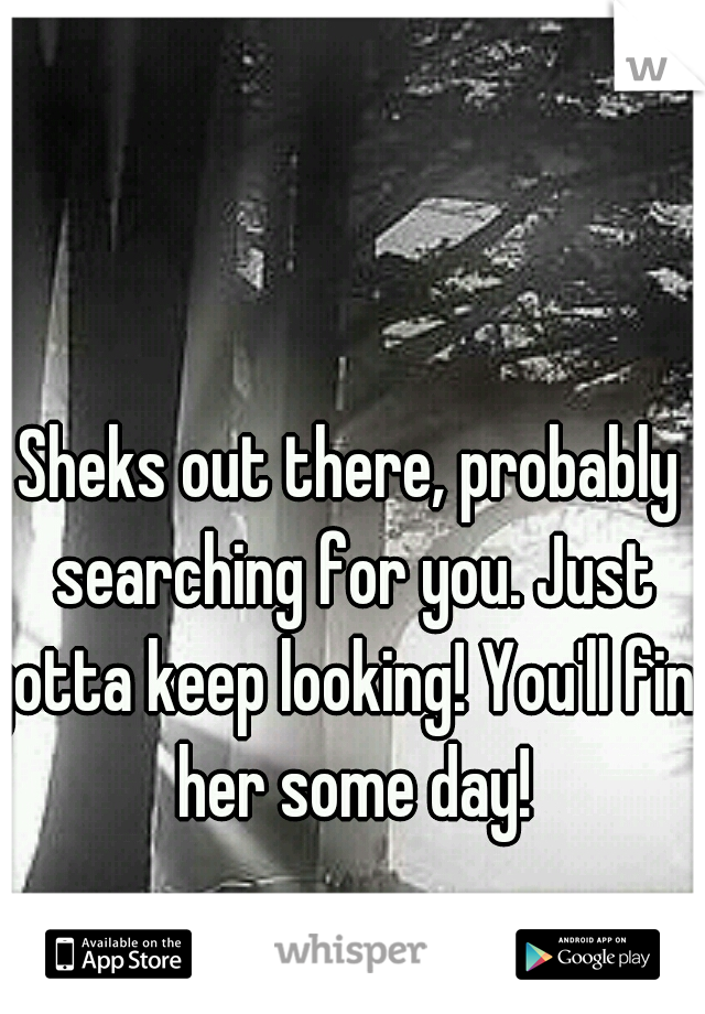 Sheks out there, probably searching for you. Just gotta keep looking! You'll find her some day!