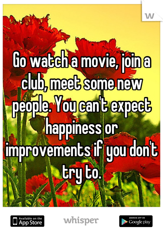 Go watch a movie, join a club, meet some new people. You can't expect happiness or improvements if you don't try to.