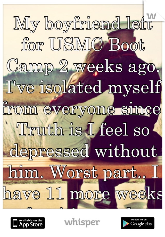My boyfriend left for USMC Boot Camp 2 weeks ago. I've isolated myself from everyone since. Truth is I feel so depressed without him. Worst part.. I have 11 more weeks of waiting to do. 