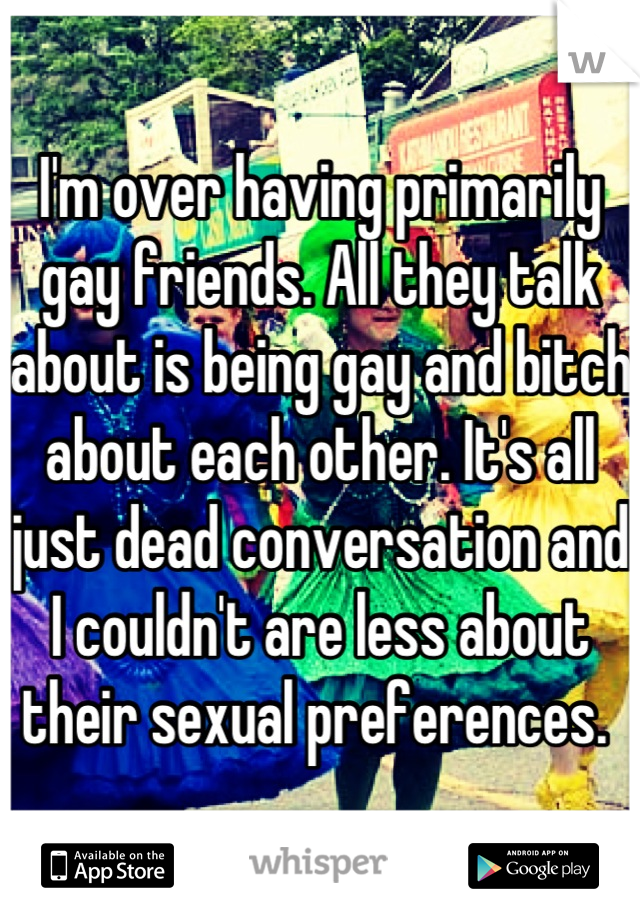 I'm over having primarily gay friends. All they talk about is being gay and bitch about each other. It's all just dead conversation and I couldn't are less about their sexual preferences. 
