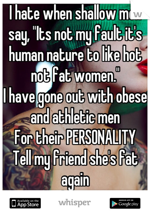 I hate when shallow men say, "Its not my fault it's human nature to like hot not fat women."
I have gone out with obese and athletic men
For their PERSONALITY 
Tell my friend she's fat again
I dare ya