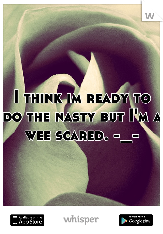 I think im ready to do the nasty but I'm a wee scared. -_-