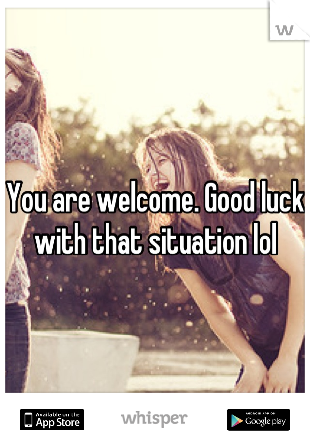 You are welcome. Good luck with that situation lol