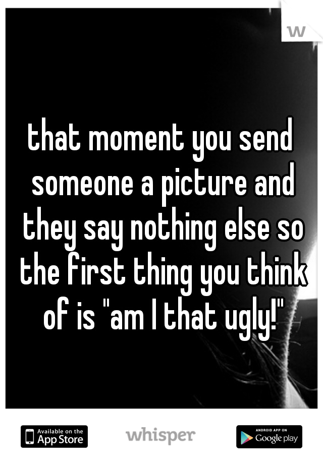 that moment you send someone a picture and they say nothing else so the first thing you think of is "am I that ugly!"