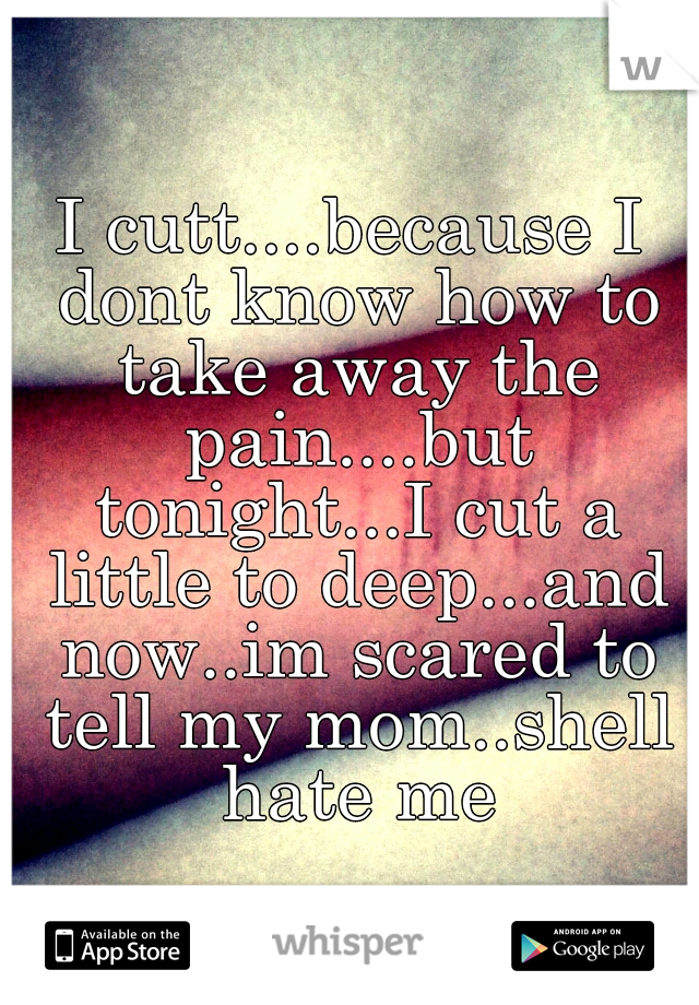 I cutt....because I dont know how to take away the pain....but tonight...I cut a little to deep...and now..im scared to tell my mom..shell hate me