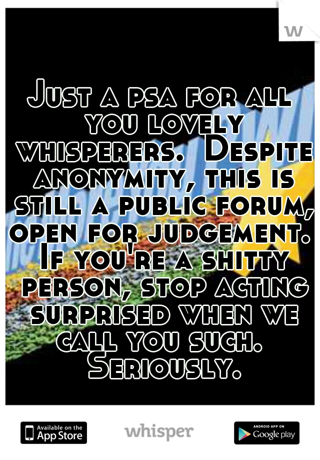 Just a psa for all you lovely whisperers.  Despite anonymity, this is still a public forum, open for judgement.  If you're a shitty person, stop acting surprised when we call you such.  Seriously.