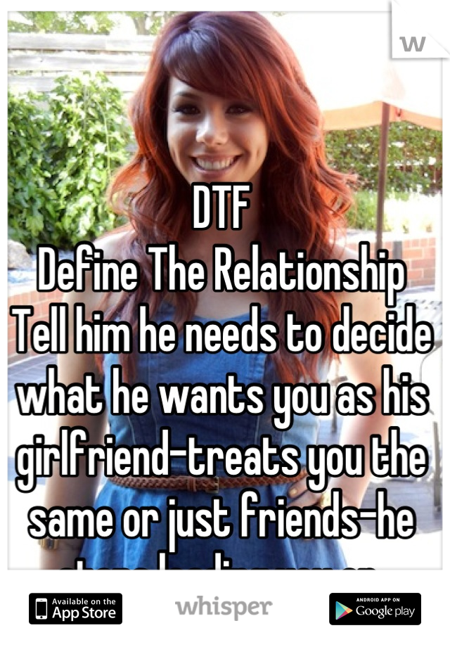 DTF
Define The Relationship
Tell him he needs to decide what he wants you as his girlfriend-treats you the same or just friends-he stops leading you on 