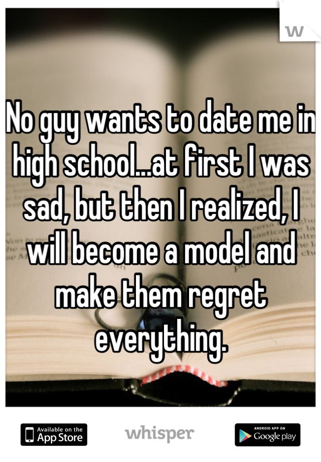 No guy wants to date me in high school...at first I was sad, but then I realized, I will become a model and make them regret everything.