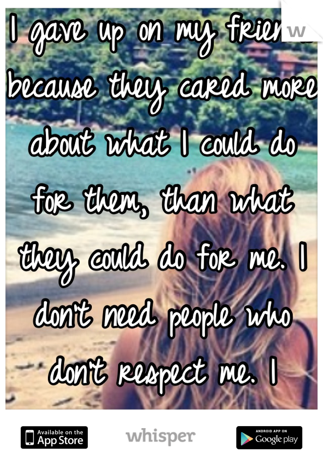 I gave up on my friends because they cared more about what I could do for them, than what they could do for me. I don't need people who don't respect me. I deserve better.