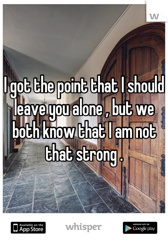 I got the point that I should leave you alone , but we both know that I am not that strong .