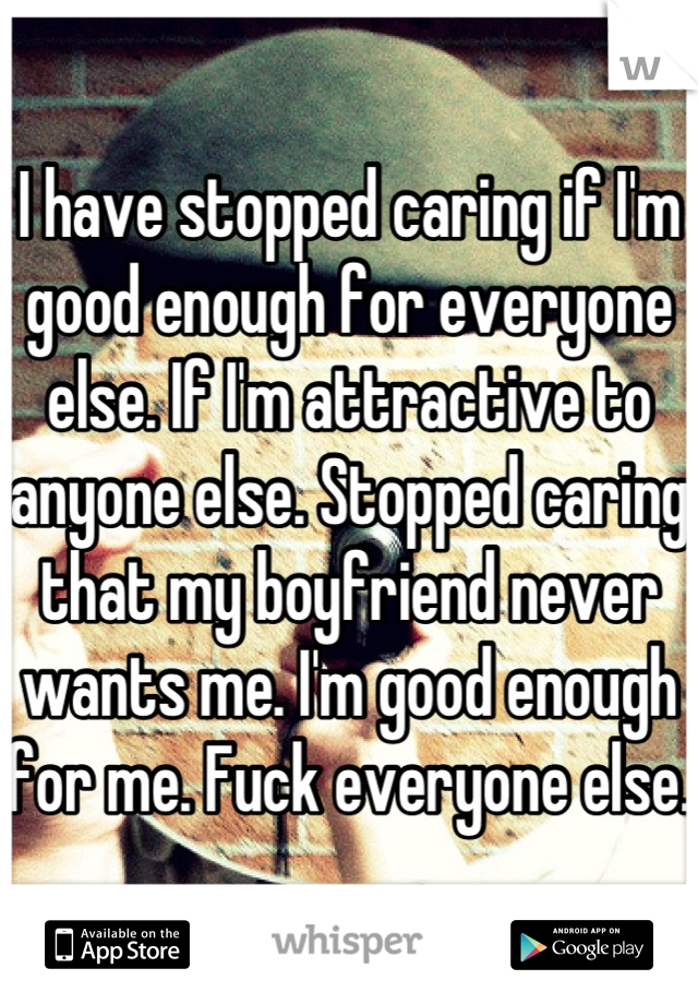I have stopped caring if I'm good enough for everyone else. If I'm attractive to anyone else. Stopped caring that my boyfriend never wants me. I'm good enough for me. Fuck everyone else.