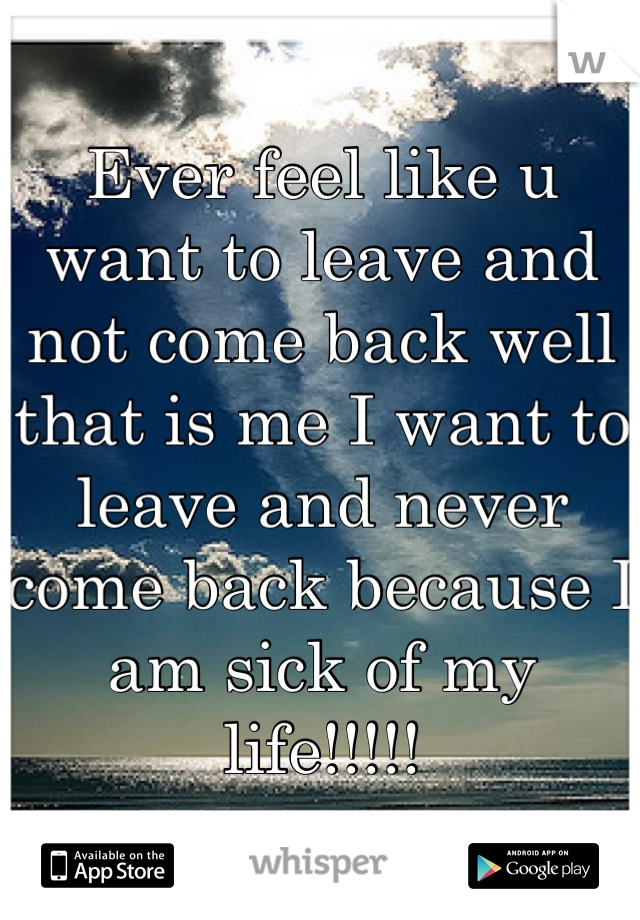Ever feel like u want to leave and not come back well that is me I want to leave and never come back because I am sick of my life!!!!!
