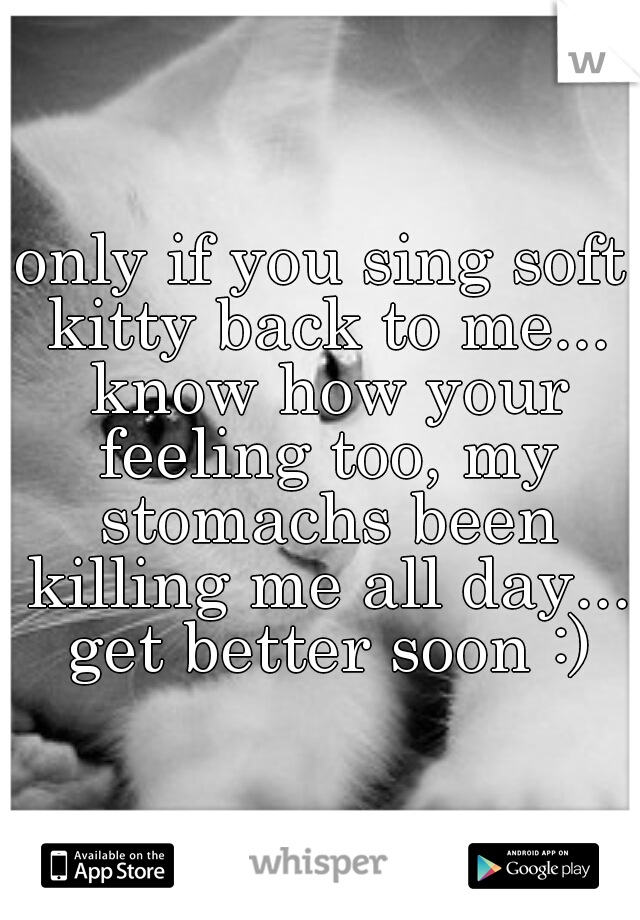 only if you sing soft kitty back to me... know how your feeling too, my stomachs been killing me all day... get better soon :)