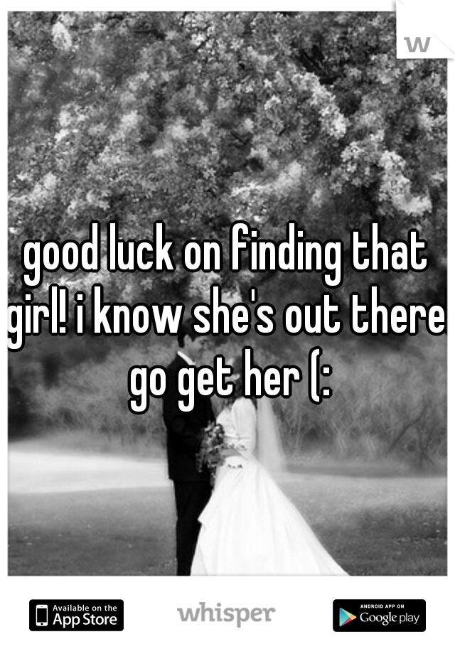 good luck on finding that girl! i know she's out there! go get her (: