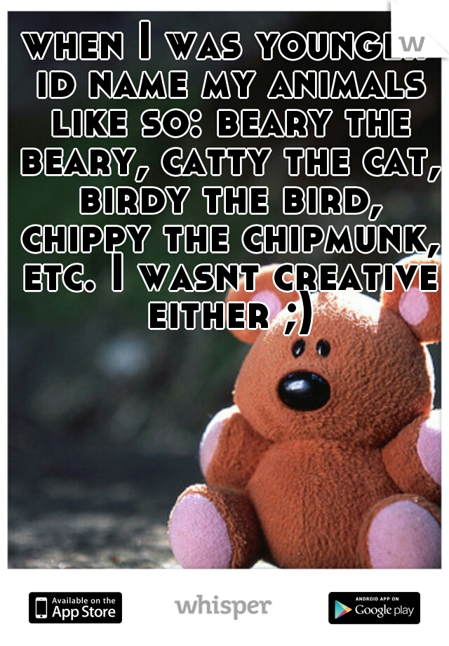 when I was younger id name my animals like so: beary the beary, catty the cat, birdy the bird, chippy the chipmunk, etc. I wasnt creative either ;)