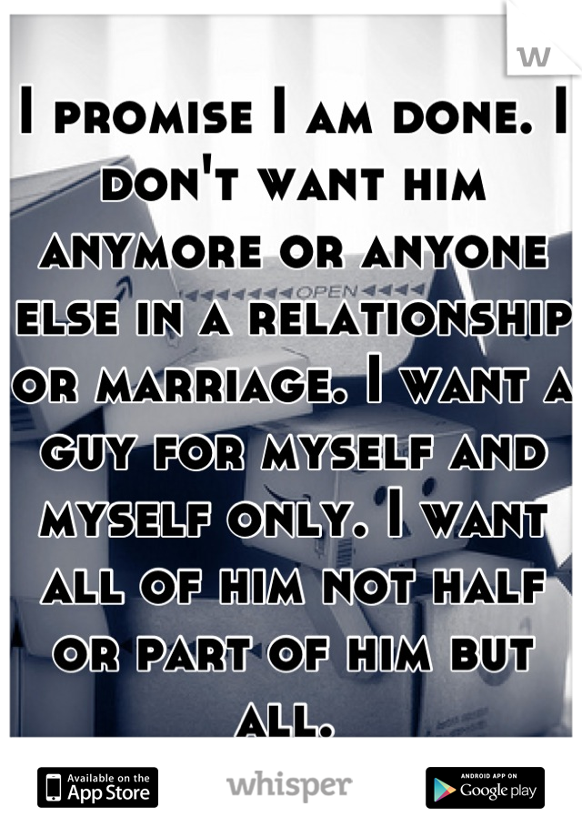 I promise I am done. I don't want him anymore or anyone else in a relationship or marriage. I want a guy for myself and myself only. I want all of him not half or part of him but all. 