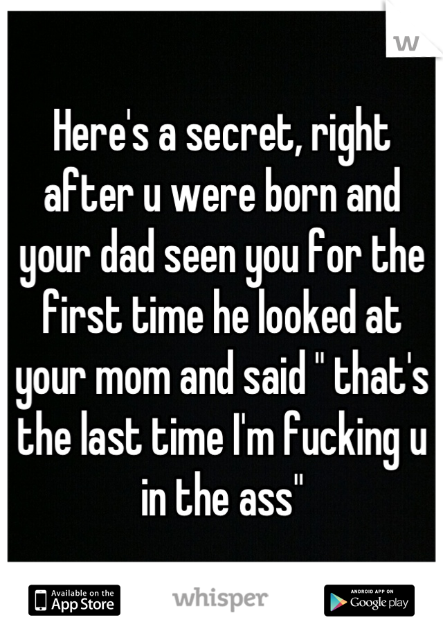 Here's a secret, right after u were born and your dad seen you for the first time he looked at your mom and said " that's the last time I'm fucking u in the ass"