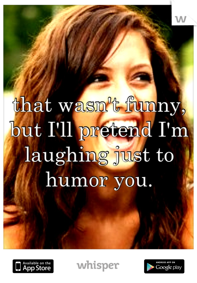 that wasn't funny, but I'll pretend I'm laughing just to humor you.