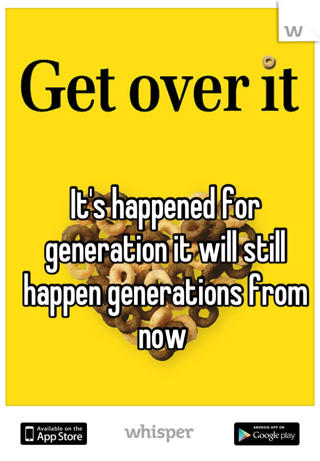 It's happened for generation it will still happen generations from now 