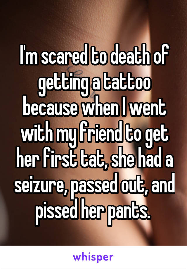 I'm scared to death of getting a tattoo because when I went with my friend to get her first tat, she had a seizure, passed out, and pissed her pants. 