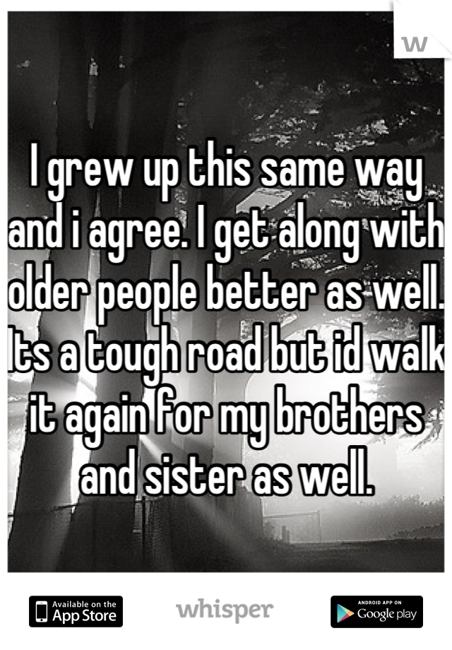 I grew up this same way and i agree. I get along with older people better as well. Its a tough road but id walk it again for my brothers and sister as well.