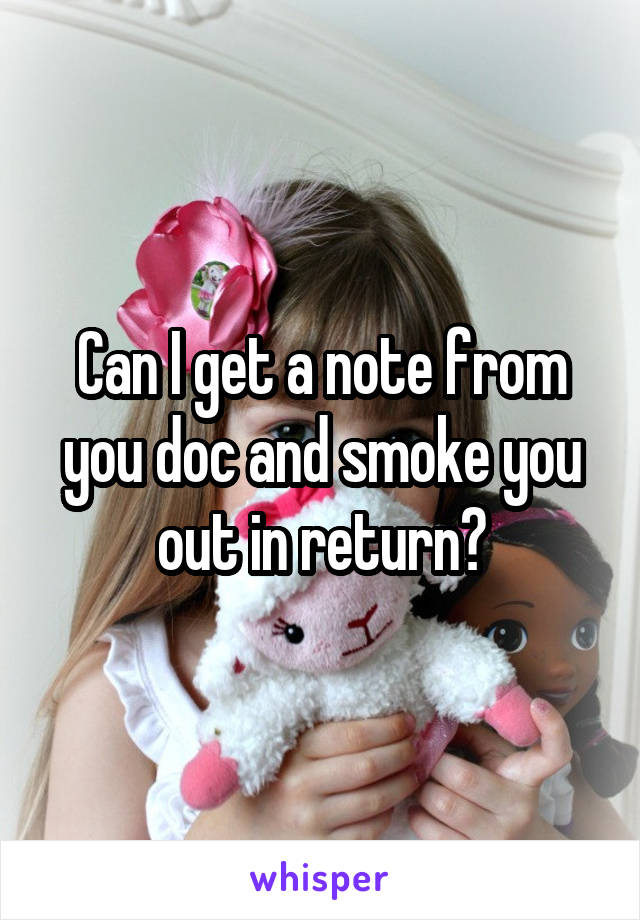 Can I get a note from you doc and smoke you out in return?