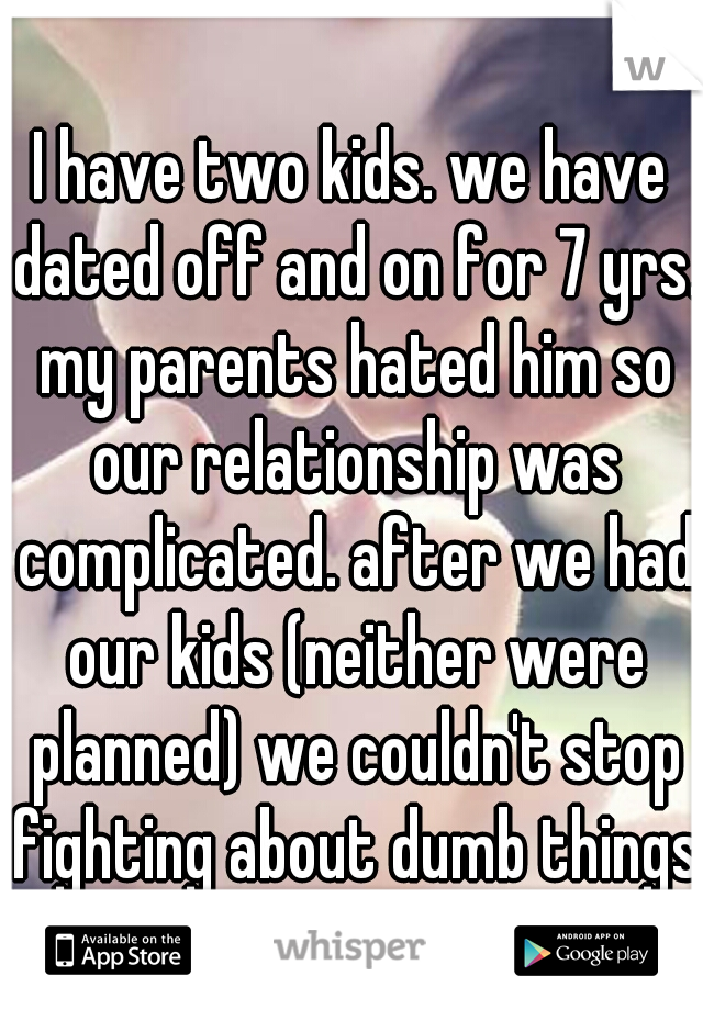 I have two kids. we have dated off and on for 7 yrs. my parents hated him so our relationship was complicated. after we had our kids (neither were planned) we couldn't stop fighting about dumb things.