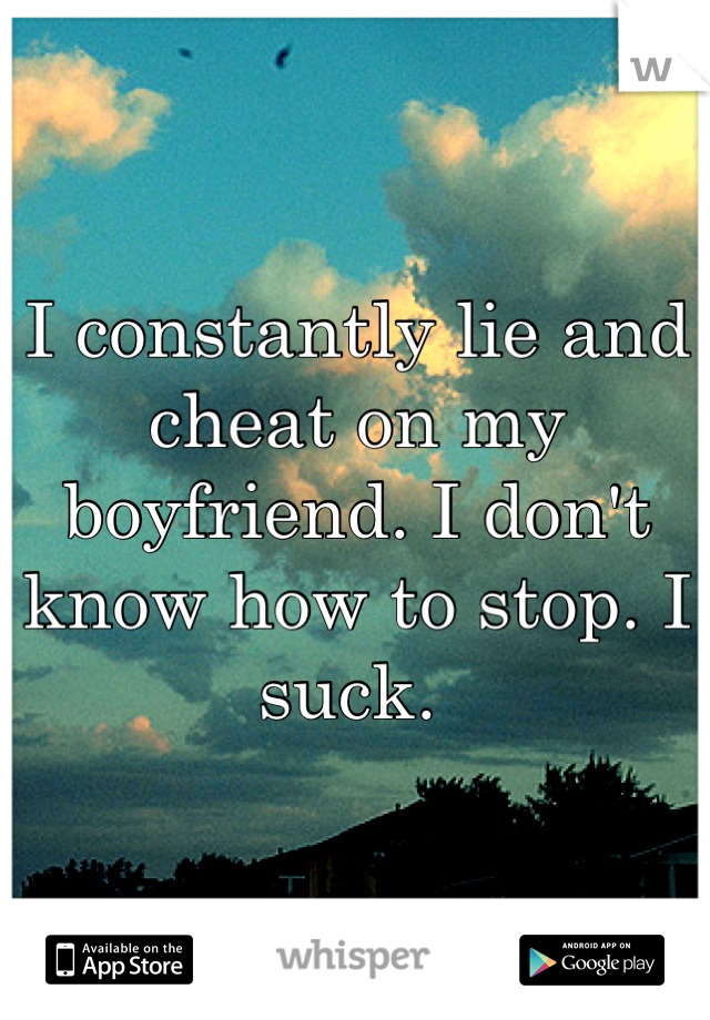 I constantly lie and cheat on my boyfriend. I don't know how to stop. I suck. 