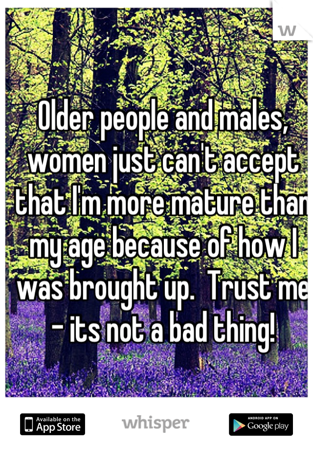 Older people and males, women just can't accept that I'm more mature than my age because of how I was brought up.  Trust me - its not a bad thing!