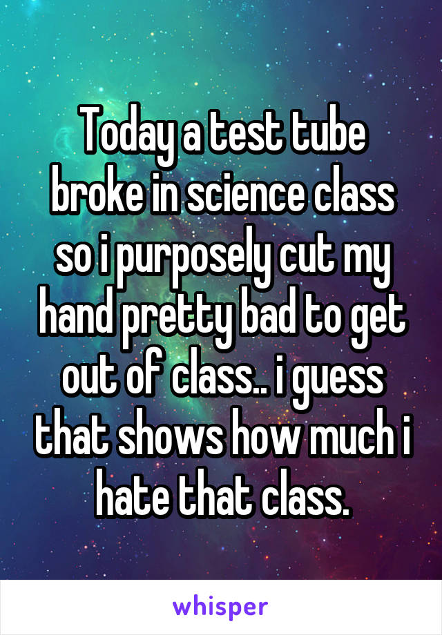 Today a test tube broke in science class so i purposely cut my hand pretty bad to get out of class.. i guess that shows how much i hate that class.