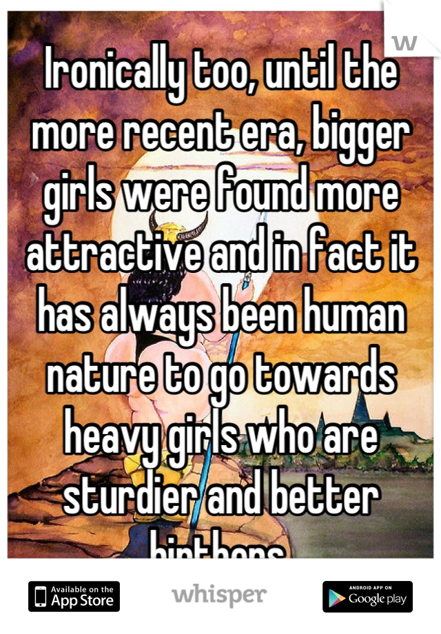 Ironically too, until the more recent era, bigger girls were found more attractive and in fact it has always been human nature to go towards heavy girls who are sturdier and better birthers 