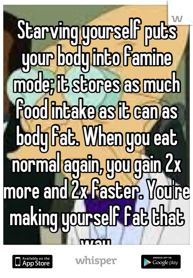 Starving yourself puts your body into famine mode; it stores as much food intake as it can as body fat. When you eat normal again, you gain 2x more and 2x faster. You're making yourself fat that way.