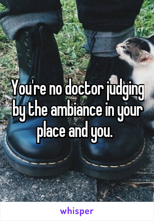 You're no doctor judging by the ambiance in your place and you.  