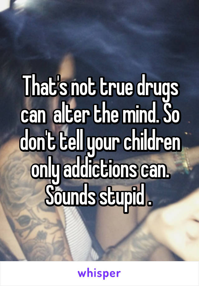 That's not true drugs can  alter the mind. So don't tell your children only addictions can. Sounds stupid . 