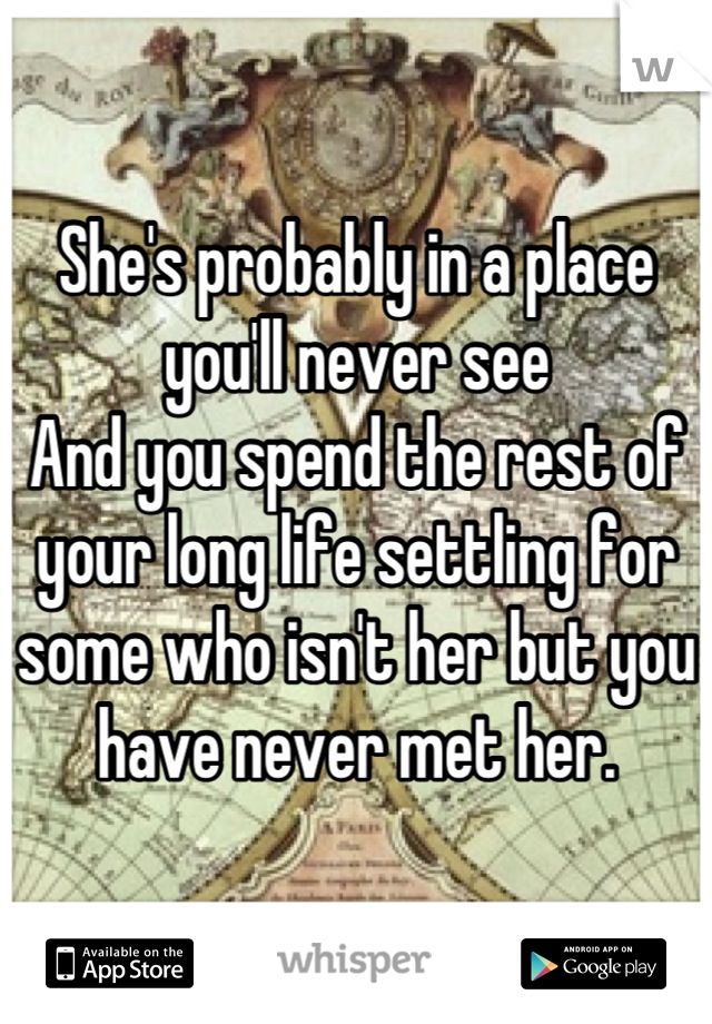 She's probably in a place you'll never see
And you spend the rest of your long life settling for some who isn't her but you have never met her.