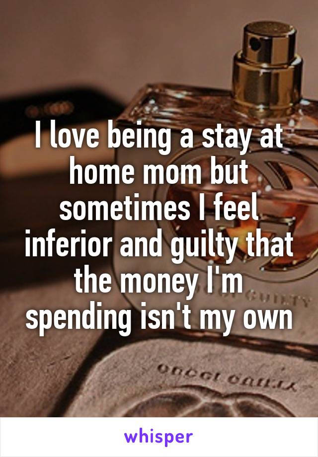 I love being a stay at home mom but sometimes I feel inferior and guilty that the money I'm spending isn't my own