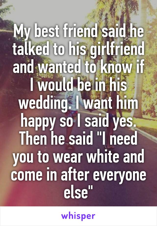 My best friend said he talked to his girlfriend and wanted to know if I would be in his wedding. I want him happy so I said yes. Then he said "I need you to wear white and come in after everyone else"
