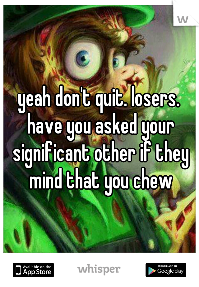 yeah don't quit. losers. have you asked your significant other if they mind that you chew