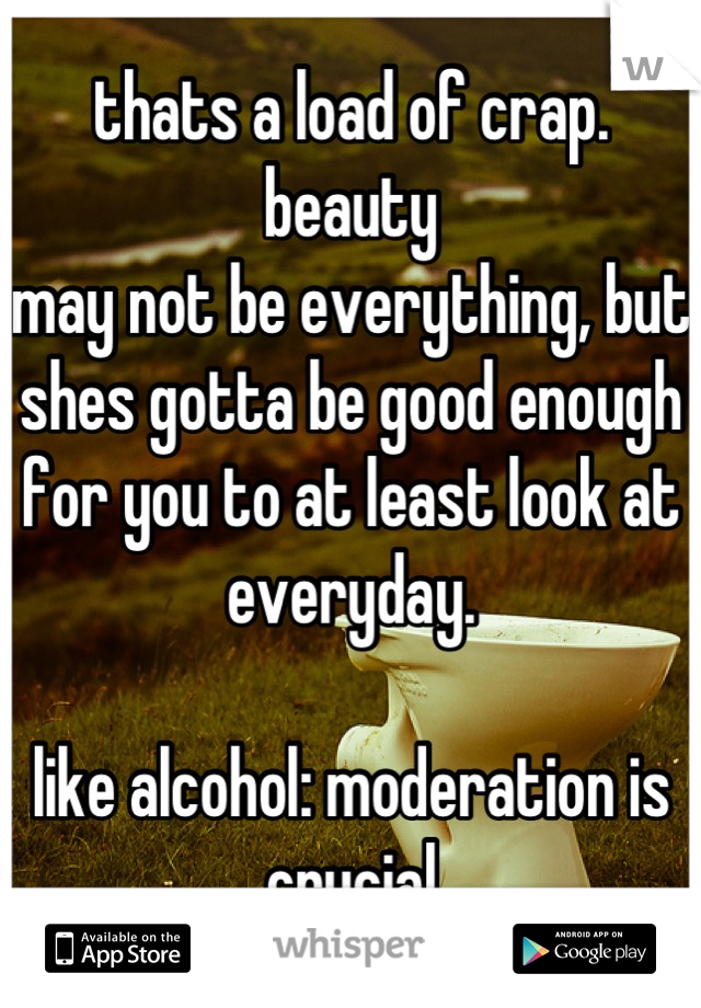 thats a load of crap. beauty
may not be everything, but shes gotta be good enough for you to at least look at everyday.

like alcohol: moderation is crucial