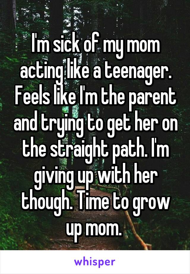 I'm sick of my mom acting like a teenager. Feels like I'm the parent and trying to get her on the straight path. I'm giving up with her though. Time to grow up mom. 
