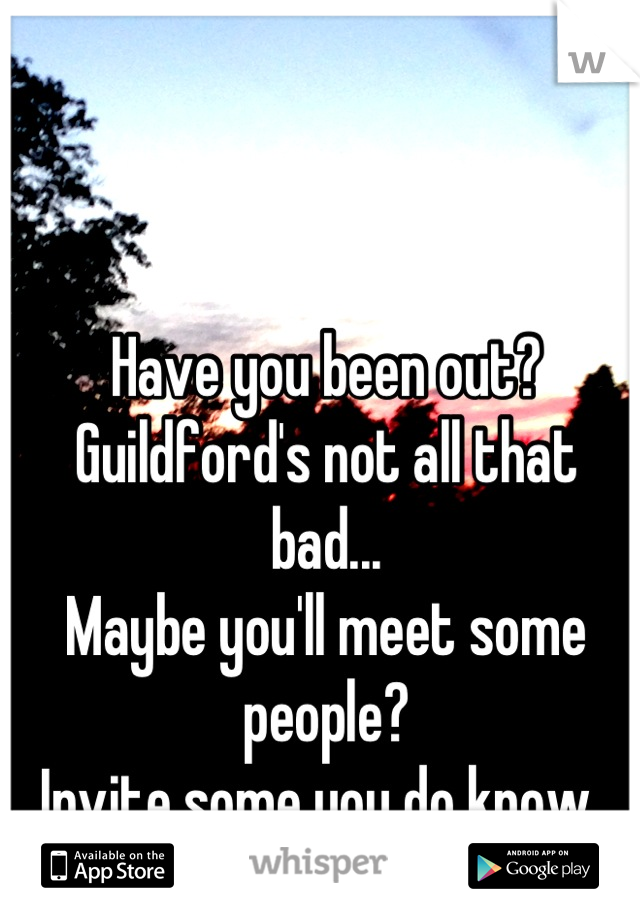 Have you been out?
Guildford's not all that bad...
Maybe you'll meet some people?
Invite some you do know..