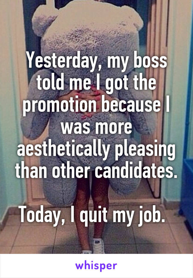 Yesterday, my boss told me I got the promotion because I was more aesthetically pleasing than other candidates.

Today, I quit my job.  