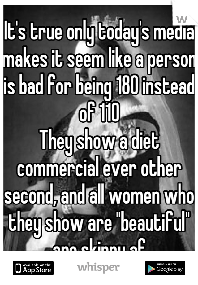 It's true only today's media makes it seem like a person is bad for being 180 instead of 110
They show a diet commercial ever other second, and all women who they show are "beautiful" are skinny af