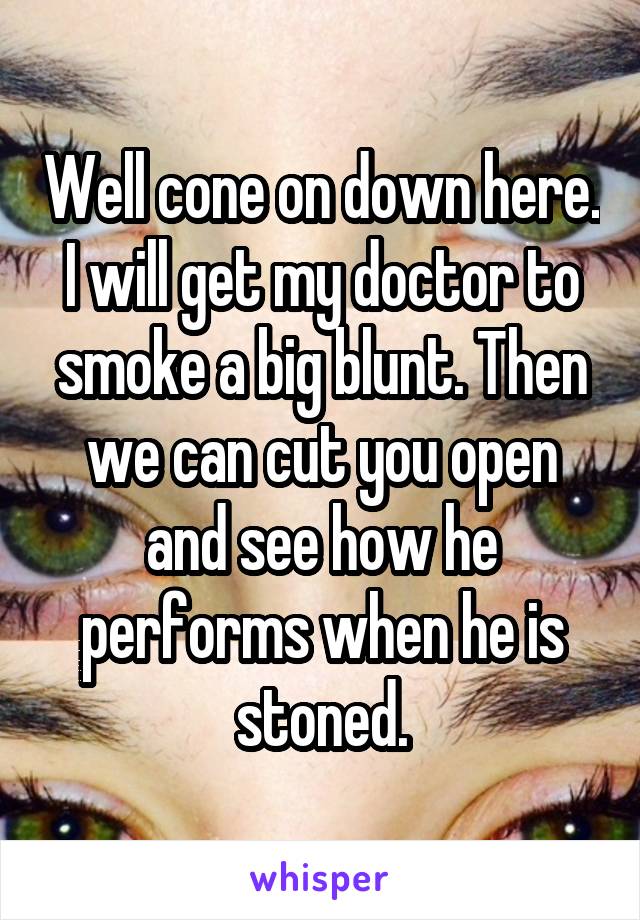 Well cone on down here. I will get my doctor to smoke a big blunt. Then we can cut you open and see how he performs when he is stoned.