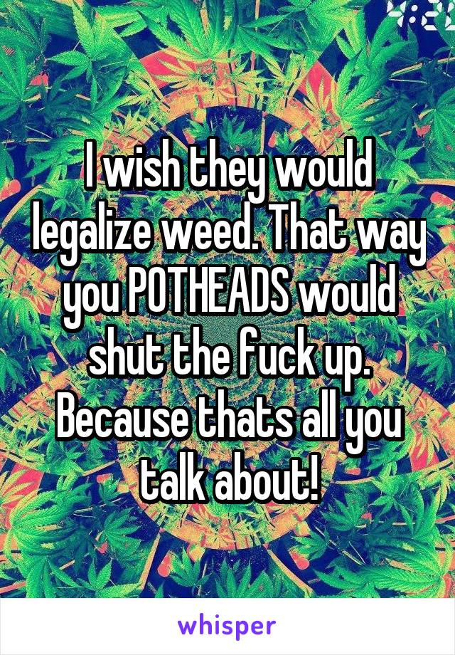 I wish they would legalize weed. That way you POTHEADS would shut the fuck up. Because thats all you talk about!