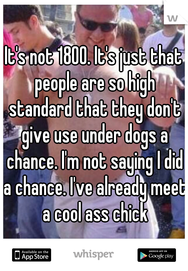 It's not 1800. It's just that people are so high standard that they don't give use under dogs a chance. I'm not saying I did a chance. I've already meet a cool ass chick