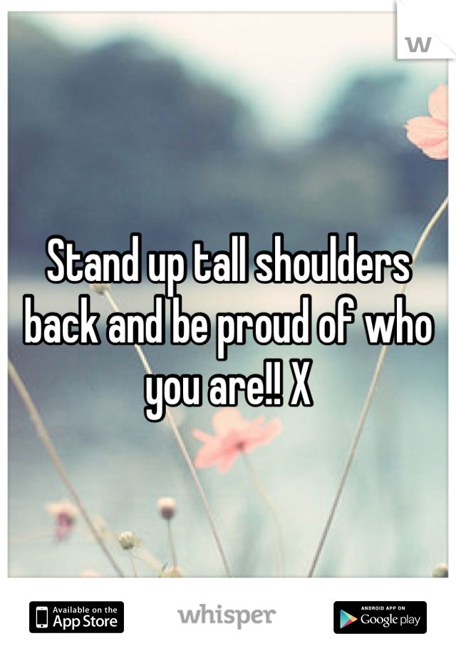 Stand up tall shoulders back and be proud of who you are!! X