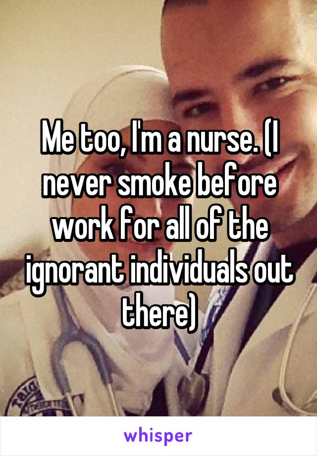 Me too, I'm a nurse. (I never smoke before work for all of the ignorant individuals out there)