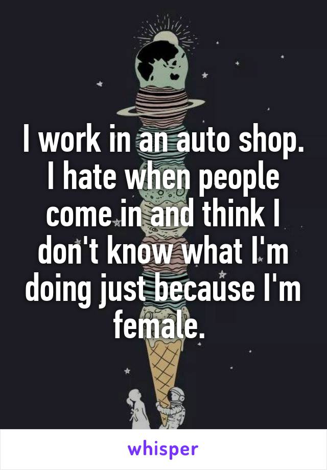 I work in an auto shop. I hate when people come in and think I don't know what I'm doing just because I'm female. 